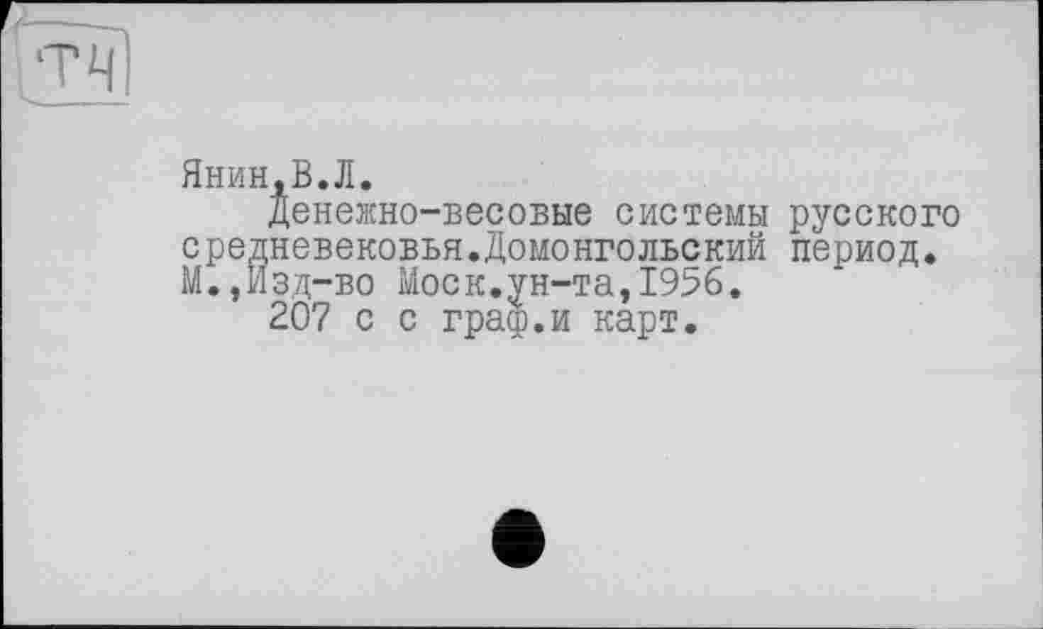 ﻿Янин.В.Л.
Денежно-весовые системы русского средневековья.Домонгольский период. М.,Изд-во Моск.ун-та,1956.
207 с с граф.и карт.